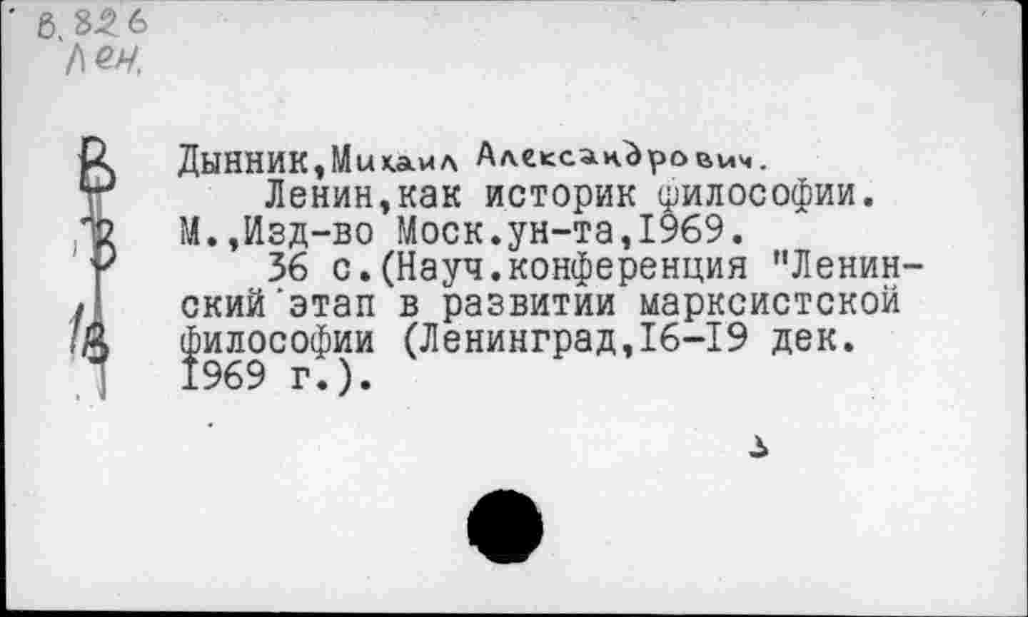 ﻿' 6.3^6
№4.
ДЫННИК, Мы х.амл Александрович.
Ленин,как историк философии. М.,Изд-во Моск.ун-та,1969.
36 с.(Науч.конференция "Ленинский 'этап в развитии марксистской философии (Ленинград,16-19 дек. 1969 г.).
